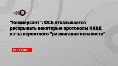 «Коммерсант»: ФСБ отказывается раскрывать некоторые протоколы НКВД из-за вероятного «разжигания ненависти» - echo.msk.ru - Тульская обл. - Ивановская обл.