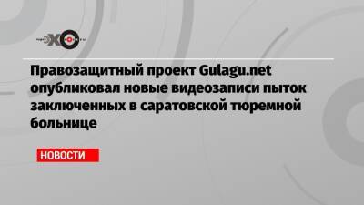 Правозащитный проект Gulagu.net опубликовал новые видеозаписи пыток заключенных в саратовской тюремной больнице - echo.msk.ru - Москва