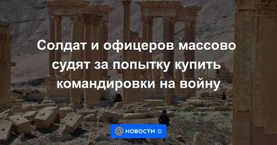 Солдат и офицеров массово судят за попытку купить командировки на войну - news.mail.ru - Россия - Сирия