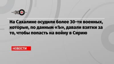 На Сахалине осудили более 30-ти военных, которые, по данным «Ъ», давали взятки за то, чтобы попасть на войну в Сирию - echo.msk.ru - Сирия