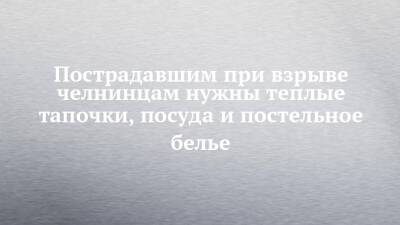 Пострадавшим при взрыве челнинцам нужны теплые тапочки, посуда и постельное белье - chelny-izvest.ru - Набережные Челны