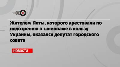 Жителем Ялты, которого арестовали по подозрению в шпионаже в пользу Украины, ​оказался депутат городского совета - echo.msk.ru - Украина - Крым - Ялты
