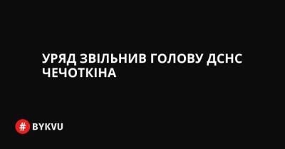 Уряд звільнив голову ДСНС Чечоткіна - bykvu.com - Украина
