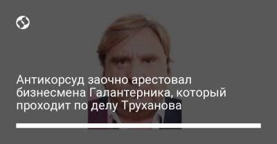 Геннадий Труханов - Антикорсуд заочно арестовал бизнесмена Галантерника, который проходит по делу Труханова - liga.net - Украина - Лондон