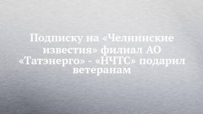 Подписку на «Челнинские известия» филиал АО «Татэнерго» - «НЧТС» подарил ветеранам - chelny-izvest.ru