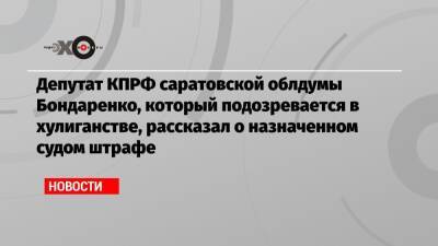 Николай Бондаренко - Депутат КПРФ саратовской облдумы Бондаренко, который подозревается в хулиганстве, рассказал о назначенном судом штрафе - echo.msk.ru - Москва - Россия - Саратов