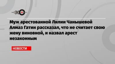 Алексей Навальный - Лилия Чанышева - Муж арестованной Лилии Чанышевой Алмаз Гатин рассказал, что не считает свою жену виновной, и назвал арест незаконным - echo.msk.ru - Москва