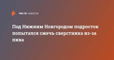 Под Нижним Новгородом подросток попытался сжечь сверстника из-за пива - ren.tv - Россия - Нижегородская обл. - Нижний Новгород