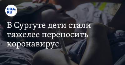 В Сургуте дети стали тяжелее переносить коронавирус - ura.news - Сургут