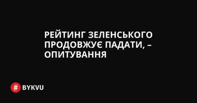 Рейтинг Зеленського продовжує падати, – опитування - bykvu.com - Украина