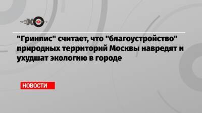 «Гринпис» считает, что «благоустройство» природных территорий Москвы навредят и ухудшат экологию в городе - echo.msk.ru - Москва - Россия - Экология