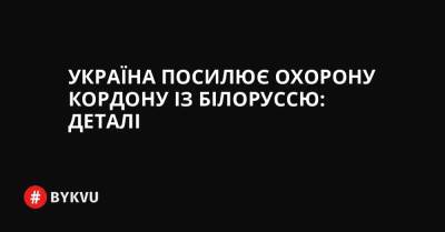 Україна посилює охорону кордону із Білоруссю: деталі - bykvu.com - Украина - Україна