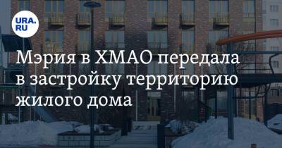 Мэрия в ХМАО передала в застройку территорию жилого дома - ura.news - Югра