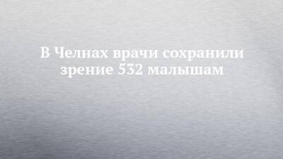 В Челнах врачи сохранили зрение 532 малышам - chelny-izvest.ru - Набережные Челны