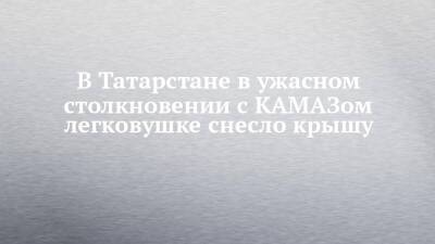 В Татарстане в ужасном столкновении с КАМАЗом легковушке снесло крышу - chelny-izvest.ru - респ. Татарстан - район Альметьевский - Камаз