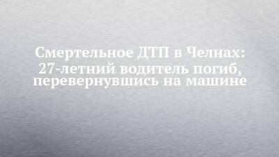 Смертельное ДТП в Челнах: 27-летний водитель погиб, перевернувшись на машине - chelny-izvest.ru - Набережные Челны - Камаз
