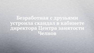 Агина Алтынбаева - Безработная с друзьями устроила скандал в кабинете директора Центра занятости Челнов - chelny-izvest.ru - Россия - Набережные Челны