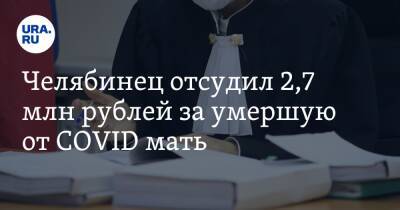 Челябинец отсудил 2,7 млн рублей за умершую от COVID мать - ura.news - Челябинская обл.