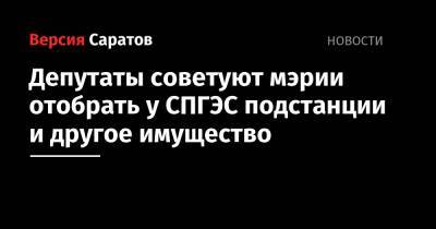 Депутаты советуют мэрии отобрать у СПГЭС подстанции и другое имущество - nversia.ru - Саратов