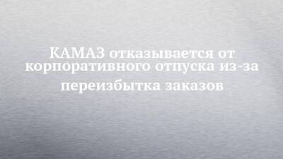 КАМАЗ отказывается от корпоративного отпуска из-за переизбытка заказов - chelny-izvest.ru - Камаз