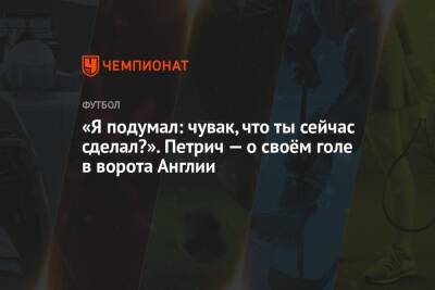 «Я подумал: чувак, что ты сейчас сделал?». Петрич — о своём голе в ворота Англии - championat.com - Англия - Хорватия
