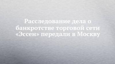 Расследование дела о банкротстве торговой сети «Эссен» передали в Москву - chelny-izvest.ru - Москва - респ. Татарстан