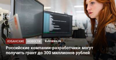 Российские компании-разработчики могут получить грант до 300 миллионов рублей - kubnews.ru