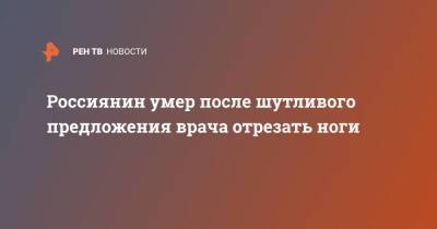 Россиянин умер после шутливого предложения врача отрезать ноги - ren.tv - Барнаул