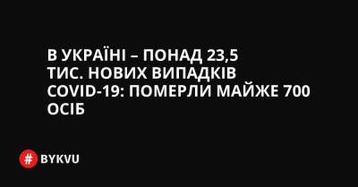 В Україні – понад 23,5 тис. нових випадків COVID-19: померли майже 700 осіб - bykvu.com - Украина - місто Київ