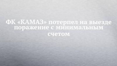 ФК «КАМАЗ» потерпел на выезде поражение с минимальным счетом - chelny-izvest.ru - Набережные Челны - Астрахань - Хабаровск