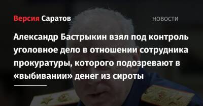 Александр Бастрыкин - Александр Бастрыкин взял под контроль уголовное дело в отношении сотрудника прокуратуры, которого подозревают в «выбивании» денег из сироты - nversia.ru - Россия - Саратовская обл. - Саратов