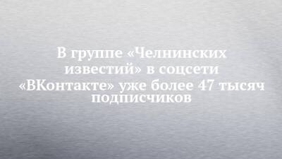 В группе «Челнинских известий» в соцсети «ВКонтакте» уже более 47 тысяч подписчиков - chelny-izvest.ru - Набережные Челны