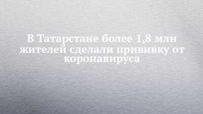 В Татарстане более 1,8 млн жителей сделали прививку от коронавируса - chelny-izvest.ru - респ. Татарстан - Набережные Челны - Казань