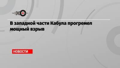 В западной части Кабула прогремел мощный взрыв - echo.msk.ru