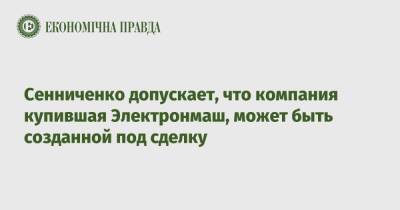 Дмитрий Сенниченко - Сенниченко допускает, что компания купившая Электронмаш, может быть созданной под сделку - epravda.com.ua - Украина