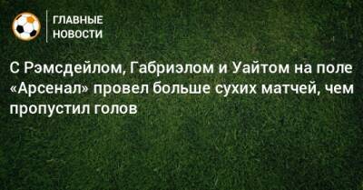 Бен Уайт - С Рэмсдейлом, Габриэлом и Уайтом на поле «Арсенал» провел больше сухих матчей, чем пропустил голов - bombardir.ru