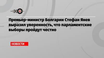 Премьер-министр Болгарии Стефан Янев выразил уверенность, что парламентские выборы пройдут честно - echo.msk.ru - Болгария