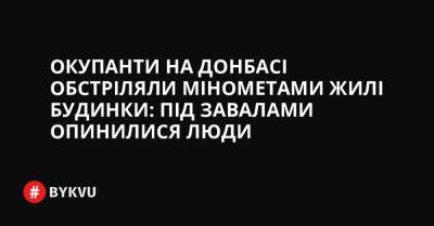 Окупанти на Донбасі обстріляли мінометами жилі будинки: під завалами опинилися люди - bykvu.com - Украина