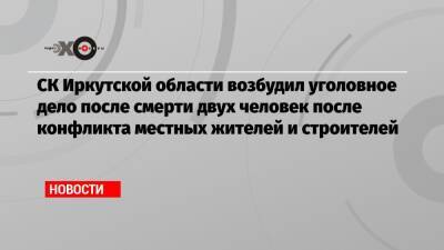 СК Иркутской области возбудил уголовное дело после смерти двух человек после конфликта местных жителей и строителей - echo.msk.ru - Иркутская обл. - Иркутск