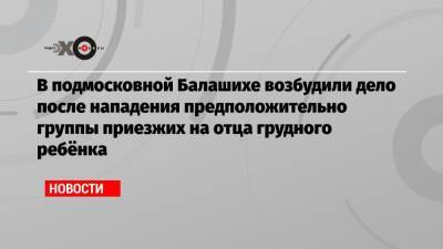 В подмосковной Балашихе возбудили дело после нападения предположительно группы приезжих на отца грудного ребёнка - echo.msk.ru