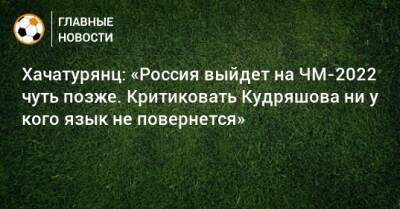 Федор Кудряшов - Ашот Хачатурянц - Хачатурянц: «Россия выйдет на ЧМ-2022 чуть позже. Критиковать Кудряшова ни у кого язык не повернется» - bombardir.ru - Россия - Хорватия
