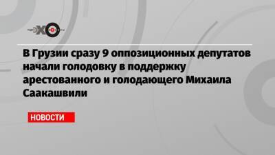 Михаил Саакашвили - В Грузии сразу 9 оппозиционных депутатов начали голодовку в поддержку арестованного и голодающего Михаила Саакашвили - echo.msk.ru - Украина - Грузия