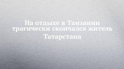 На отдыхе в Танзании трагически скончался житель Татарстана - chelny-izvest.ru - респ. Татарстан - Казань - Танзания