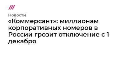 «Коммерсант»: миллионам корпоративных номеров в России грозит отключение с 1 декабря - tvrain.ru - Россия