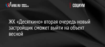 ЖК «Десяткино» вторая очередь новый застройщик сможет выйти на объект весной - ivbg.ru - Украина - Ленинградская обл.