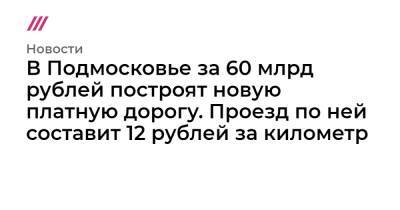 В Подмосковье за 60 млрд рублей построят новую платную дорогу. Проезд по ней составит 12 рублей за километр - tvrain.ru - Московская обл.