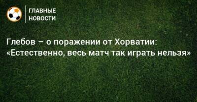Данил Глебов - Глебов – о поражении от Хорватии: «Естественно, весь матч так играть нельзя» - bombardir.ru - Россия - Хорватия