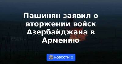 Пашинян заявил о вторжении войск Азербайджана в Армению - news.mail.ru - Армения - Азербайджан - район Кельбаджарский