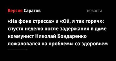 Николай Бондаренко - «На фоне стресса» и «Ой, я так горяч»: спустя неделю после задержания в думе коммунист Николай Бондаренко пожаловался на проблемы со здоровьем - nversia.ru - Россия - Саратов