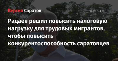 Валерий Радаев - Радаев решил повысить налоговую нагрузку для трудовых мигрантов ради увеличения конкурентоспособности саратовцев - nversia.ru - Россия - Саратовская обл. - Саратов